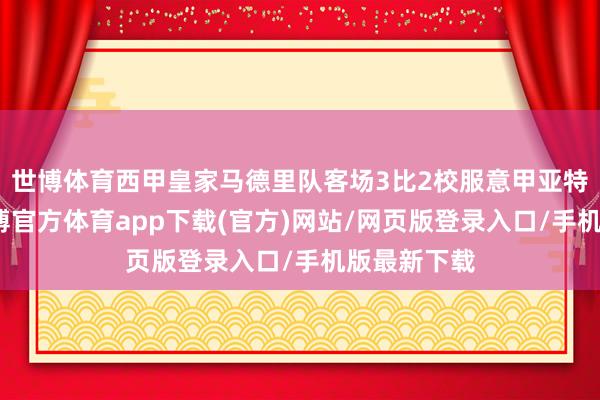 世博体育西甲皇家马德里队客场3比2校服意甲亚特兰大队-世博官方体育app下载(官方)网站/网页版登录入口/手机版最新下载