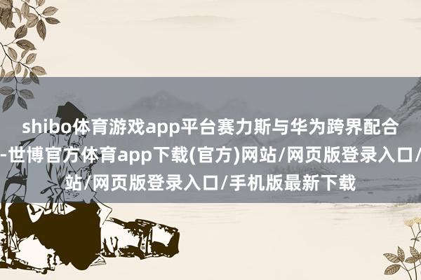 shibo体育游戏app平台赛力斯与华为跨界配合带来指数级效应-世博官方体育app下载(官方)网站/网页版登录入口/手机版最新下载