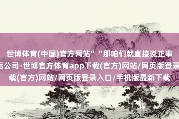 世博体育(中国)官方网站”“那咱们就直接说正事吧？你有一家定班航运公司-世博官方体育app下载(官方)网站/网页版登录入口/手机版最新下载