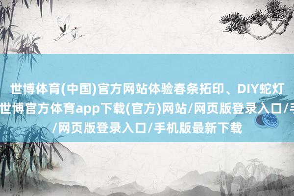 世博体育(中国)官方网站体验春条拓印、DIY蛇灯等风俗小看成-世博官方体育app下载(官方)网站/网页版登录入口/手机版最新下载