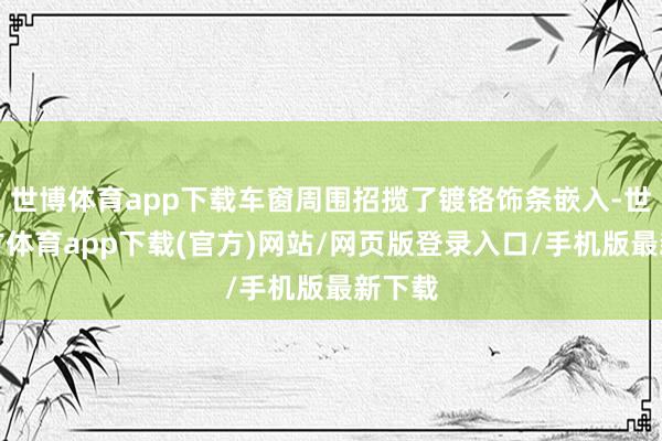 世博体育app下载车窗周围招揽了镀铬饰条嵌入-世博官方体育app下载(官方)网站/网页版登录入口/手机版最新下载
