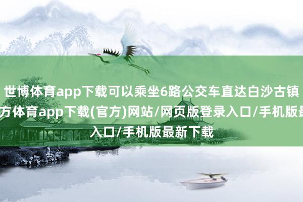 世博体育app下载可以乘坐6路公交车直达白沙古镇-世博官方体育app下载(官方)网站/网页版登录入口/手机版最新下载