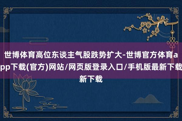 世博体育高位东谈主气股跌势扩大-世博官方体育app下载(官方)网站/网页版登录入口/手机版最新下载