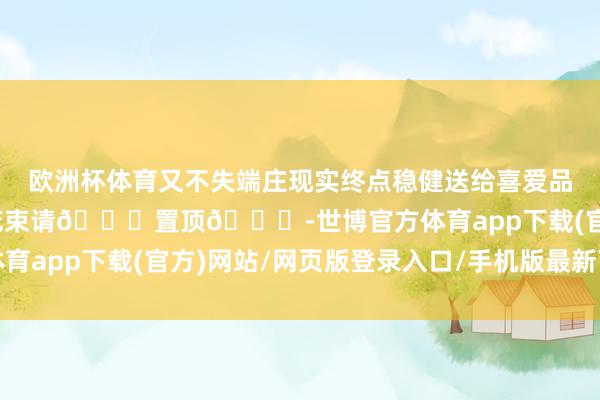 欧洲杯体育又不失端庄现实终点稳健送给喜爱品性的金牛座-预定同款花束请👀置顶🔝-世博官方体育app下载(官方)网站/网页版登录入口/手机版最新下载