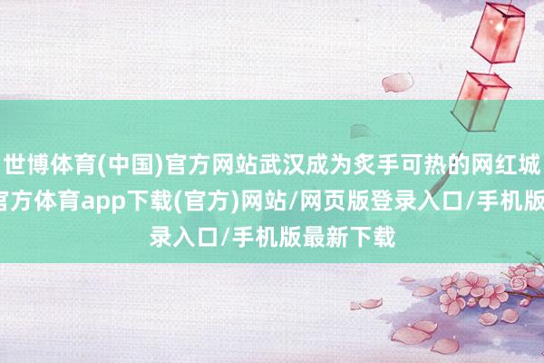 世博体育(中国)官方网站武汉成为炙手可热的网红城市-世博官方体育app下载(官方)网站/网页版登录入口/手机版最新下载
