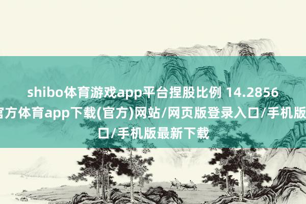 shibo体育游戏app平台捏股比例 14.2856%-世博官方体育app下载(官方)网站/网页版登录入口/手机版最新下载