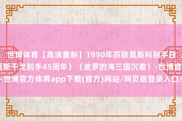 世博体育【高清重制】1990年苏联莫斯科到手日红场订正（庆祝反法西斯干戈到手45周年）（波罗的海三国沉着）-世博官方体育app下载(官方)网站/网页版登录入口/手机版最新下载