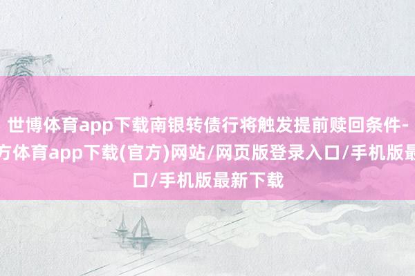 世博体育app下载南银转债行将触发提前赎回条件-世博官方体育app下载(官方)网站/网页版登录入口/手机版最新下载