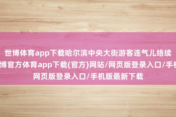 世博体育app下载哈尔滨中央大街游客连气儿络续走出机场-世博官方体育app下载(官方)网站/网页版登录入口/手机版最新下载