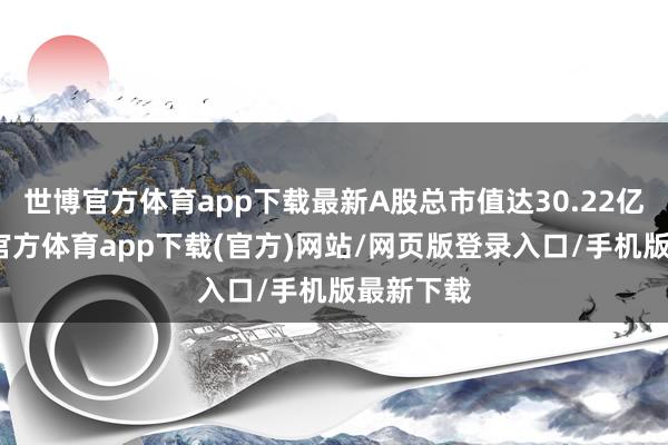 世博官方体育app下载最新A股总市值达30.22亿元-世博官方体育app下载(官方)网站/网页版登录入口/手机版最新下载
