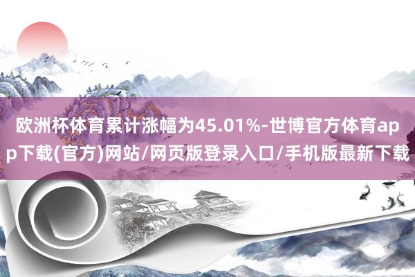 欧洲杯体育累计涨幅为45.01%-世博官方体育app下载(官方)网站/网页版登录入口/手机版最新下载