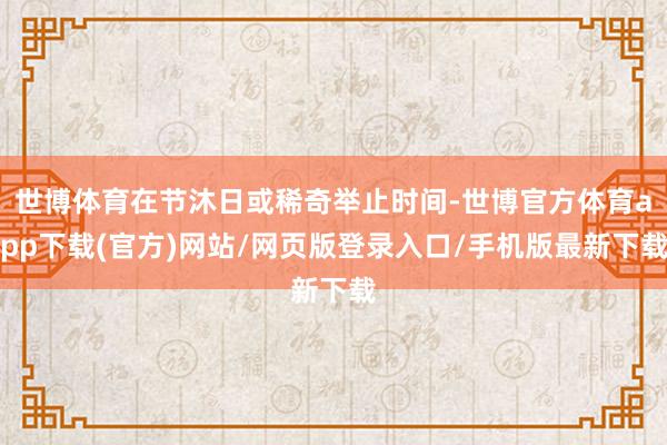 世博体育在节沐日或稀奇举止时间-世博官方体育app下载(官方)网站/网页版登录入口/手机版最新下载