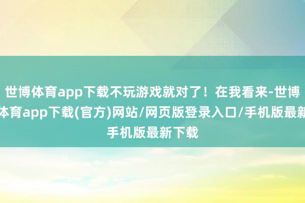 世博体育app下载不玩游戏就对了！在我看来-世博官方体育app下载(官方)网站/网页版登录入口/手机版最新下载