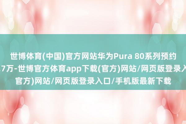 世博体育(中国)官方网站华为Pura 80系列预约购买东谈主数已超6.7万-世博官方体育app下载(官方)网站/网页版登录入口/手机版最新下载