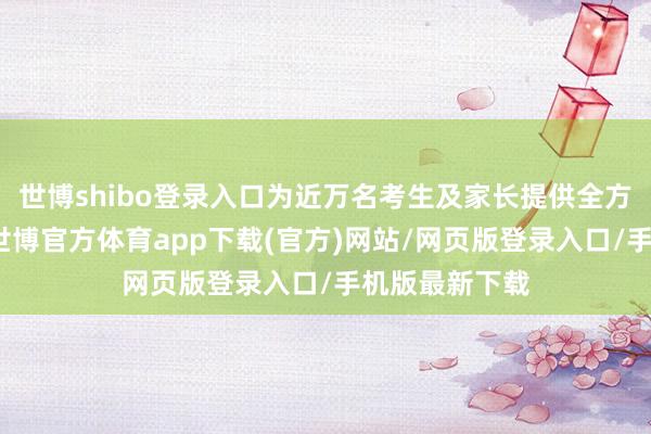 世博shibo登录入口为近万名考生及家长提供全方向助考做事-世博官方体育app下载(官方)网站/网页版登录入口/手机版最新下载