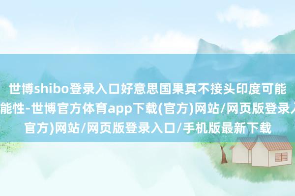 世博shibo登录入口好意思国果真不接头印度可能对我方组成挑战的可能性-世博官方体育app下载(官方)网站/网页版登录入口/手机版最新下载