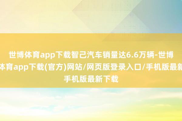世博体育app下载智己汽车销量达6.6万辆-世博官方体育app下载(官方)网站/网页版登录入口/手机版最新下载