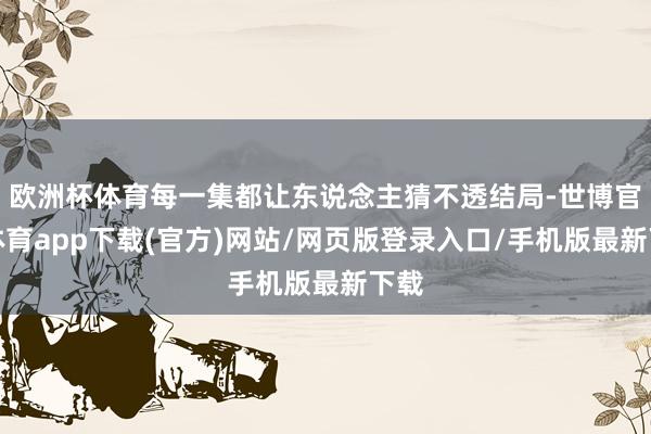 欧洲杯体育每一集都让东说念主猜不透结局-世博官方体育app下载(官方)网站/网页版登录入口/手机版最新下载