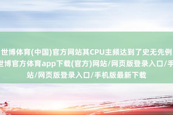 世博体育(中国)官方网站其CPU主频达到了史无先例的4.47GHz-世博官方体育app下载(官方)网站/网页版登录入口/手机版最新下载