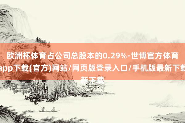欧洲杯体育占公司总股本的0.29%-世博官方体育app下载(官方)网站/网页版登录入口/手机版最新下载
