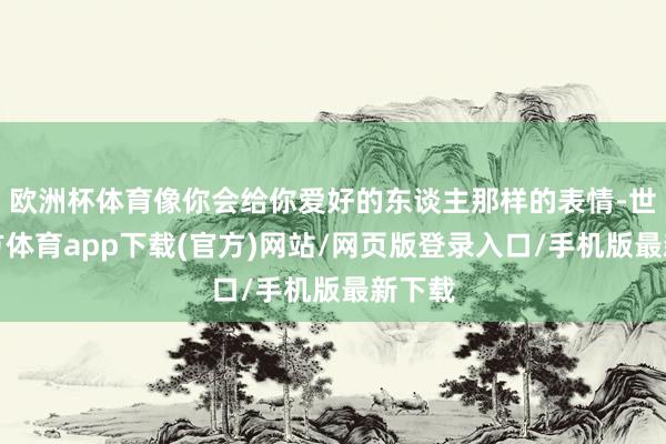 欧洲杯体育像你会给你爱好的东谈主那样的表情-世博官方体育app下载(官方)网站/网页版登录入口/手机版最新下载