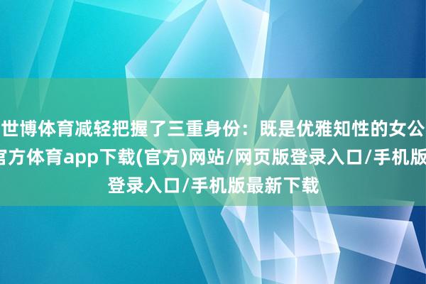 世博体育减轻把握了三重身份：既是优雅知性的女公关-世博官方体育app下载(官方)网站/网页版登录入口/手机版最新下载