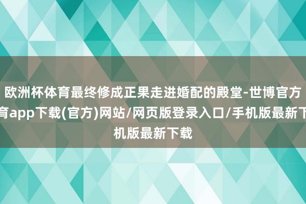 欧洲杯体育最终修成正果走进婚配的殿堂-世博官方体育app下载(官方)网站/网页版登录入口/手机版最新下载