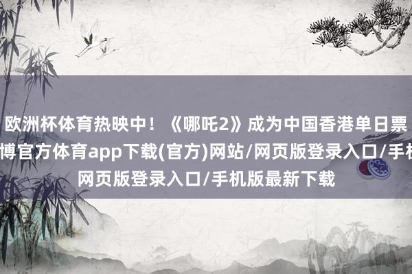 欧洲杯体育热映中！《哪吒2》成为中国香港单日票房榜冠军-世博官方体育app下载(官方)网站/网页版登录入口/手机版最新下载