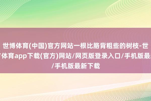 世博体育(中国)官方网站一根比胳背粗些的树枝-世博官方体育app下载(官方)网站/网页版登录入口/手机版最新下载