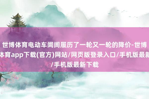 世博体育电动车阛阓履历了一轮又一轮的降价-世博官方体育app下载(官方)网站/网页版登录入口/手机版最新下载