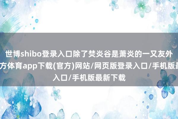 世博shibo登录入口除了焚炎谷是萧炎的一又友外-世博官方体育app下载(官方)网站/网页版登录入口/手机版最新下载