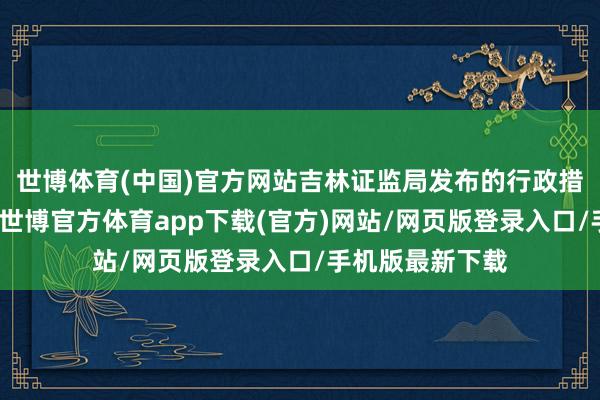 世博体育(中国)官方网站吉林证监局发布的行政措置决定书浮现-世博官方体育app下载(官方)网站/网页版登录入口/手机版最新下载