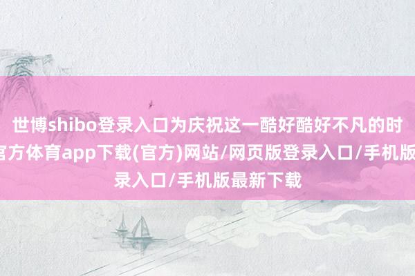 世博shibo登录入口为庆祝这一酷好酷好不凡的时刻-世博官方体育app下载(官方)网站/网页版登录入口/手机版最新下载