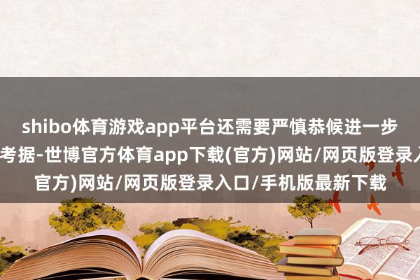 shibo体育游戏app平台还需要严慎恭候进一步的东谈主体探究数据考据-世博官方体育app下载(官方)网站/网页版登录入口/手机版最新下载