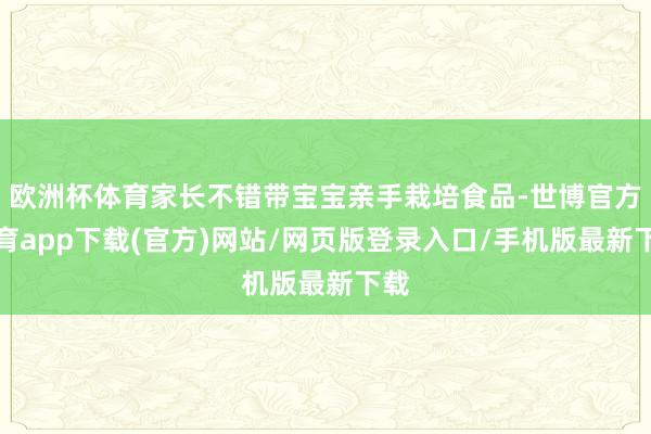 欧洲杯体育家长不错带宝宝亲手栽培食品-世博官方体育app下载(官方)网站/网页版登录入口/手机版最新下载