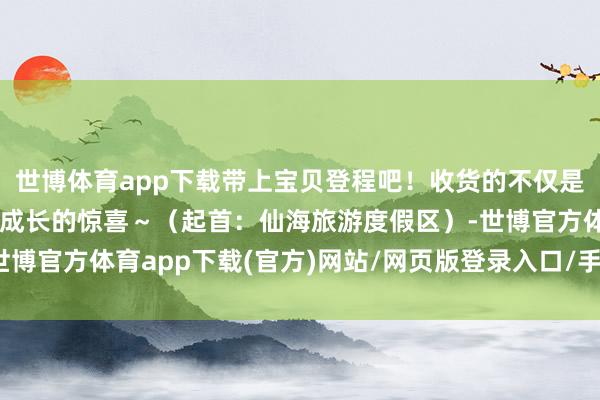 世博体育app下载带上宝贝登程吧！收货的不仅是气候更是伴随的和缓与成长的惊喜～（起首：仙海旅游度假区）-世博官方体育app下载(官方)网站/网页版登录入口/手机版最新下载