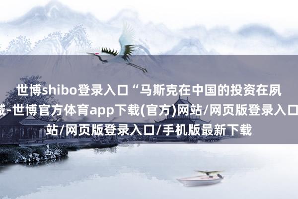 世博shibo登录入口　　“马斯克在中国的投资在夙昔几年里只增不减-世博官方体育app下载(官方)网站/网页版登录入口/手机版最新下载