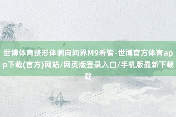世博体育整形体调向问界M9看皆-世博官方体育app下载(官方)网站/网页版登录入口/手机版最新下载