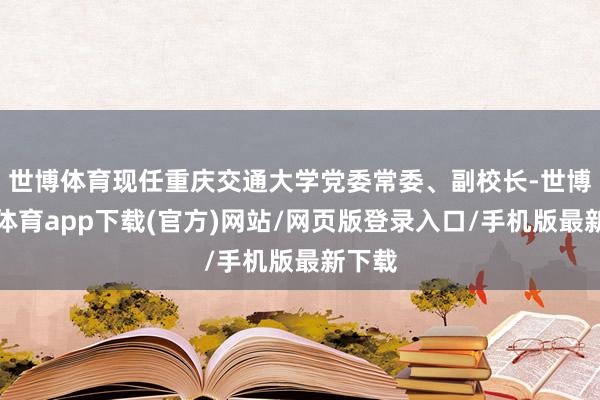 世博体育现任重庆交通大学党委常委、副校长-世博官方体育app下载(官方)网站/网页版登录入口/手机版最新下载