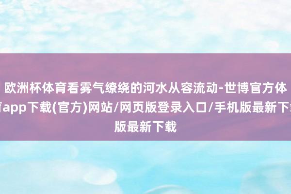 欧洲杯体育看雾气缭绕的河水从容流动-世博官方体育app下载(官方)网站/网页版登录入口/手机版最新下载