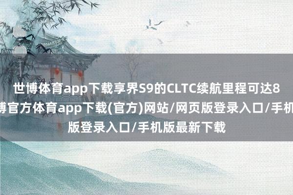 世博体育app下载享界S9的CLTC续航里程可达816公里-世博官方体育app下载(官方)网站/网页版登录入口/手机版最新下载