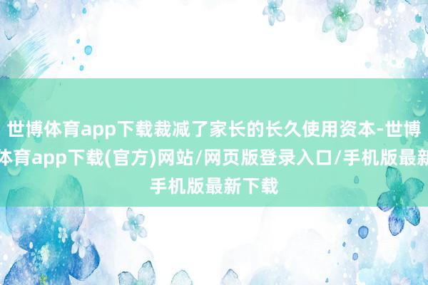 世博体育app下载裁减了家长的长久使用资本-世博官方体育app下载(官方)网站/网页版登录入口/手机版最新下载