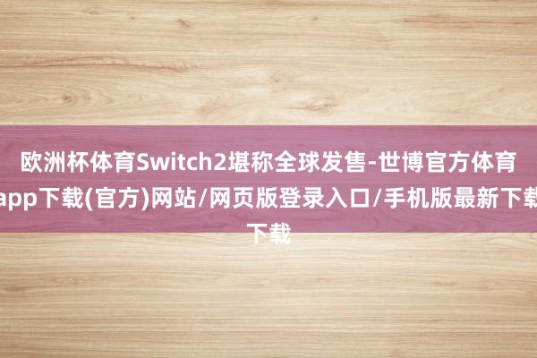 欧洲杯体育Switch2堪称全球发售-世博官方体育app下载(官方)网站/网页版登录入口/手机版最新下载