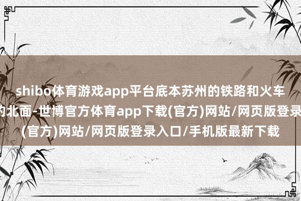 shibo体育游戏app平台底本苏州的铁路和火车站主要荟萃在苏州城的北面-世博官方体育app下载(官方)网站/网页版登录入口/手机版最新下载