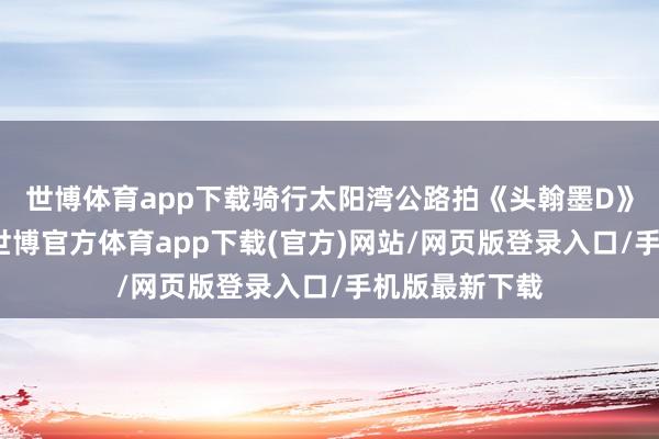 世博体育app下载骑行太阳湾公路拍《头翰墨D》既视感大片-世博官方体育app下载(官方)网站/网页版登录入口/手机版最新下载