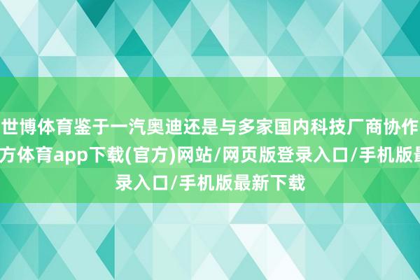 世博体育鉴于一汽奥迪还是与多家国内科技厂商协作-世博官方体育app下载(官方)网站/网页版登录入口/手机版最新下载