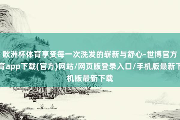欧洲杯体育享受每一次洗发的崭新与舒心-世博官方体育app下载(官方)网站/网页版登录入口/手机版最新下载