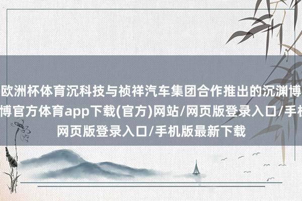 欧洲杯体育沉科技与祯祥汽车集团合作推出的沉渊博智驾系统-世博官方体育app下载(官方)网站/网页版登录入口/手机版最新下载