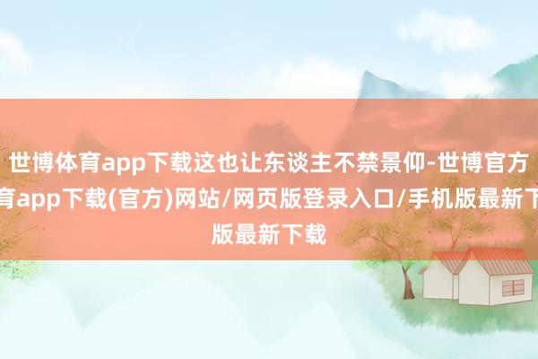 世博体育app下载这也让东谈主不禁景仰-世博官方体育app下载(官方)网站/网页版登录入口/手机版最新下载