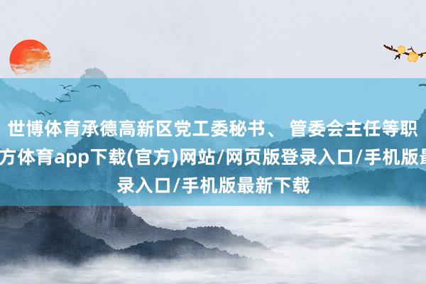 世博体育承德高新区党工委秘书、 管委会主任等职-世博官方体育app下载(官方)网站/网页版登录入口/手机版最新下载